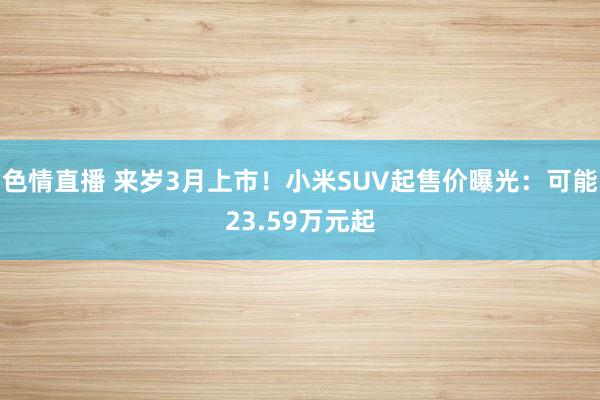 色情直播 来岁3月上市！小米SUV起售价曝光：可能23.59万元起