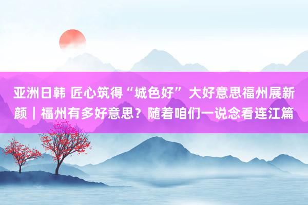 亚洲日韩 匠心筑得“城色好” 大好意思福州展新颜｜福州有多好意思？随着咱们一说念看连江篇