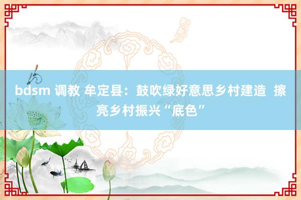 bdsm 调教 牟定县：鼓吹绿好意思乡村建造  擦亮乡村振兴“底色”