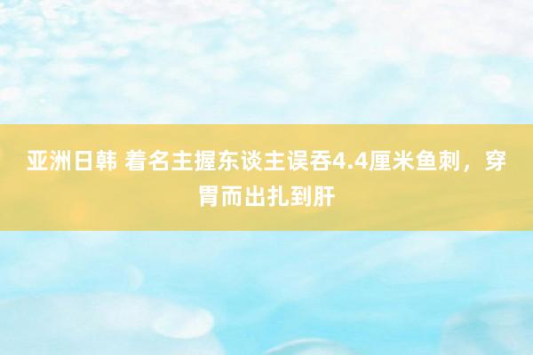 亚洲日韩 着名主握东谈主误吞4.4厘米鱼刺，穿胃而出扎到肝