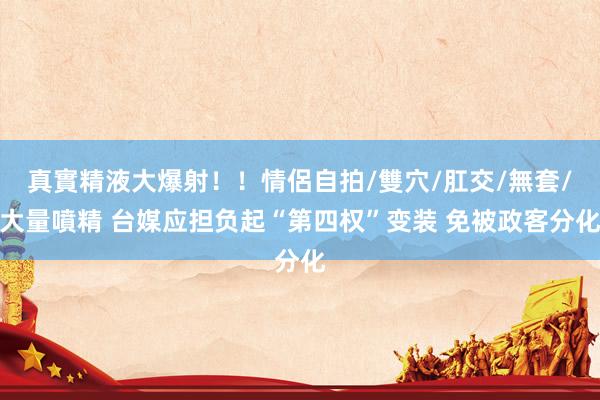 真實精液大爆射！！情侶自拍/雙穴/肛交/無套/大量噴精 台媒应担负起“第四权”变装 免被政客分化