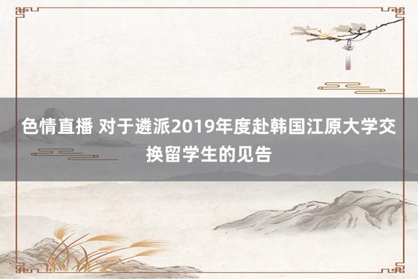 色情直播 对于遴派2019年度赴韩国江原大学交换留学生的见告