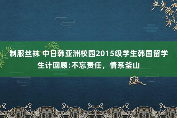 制服丝袜 中日韩亚洲校园2015级学生韩国留学生计回顾:不忘责任，情系釜山