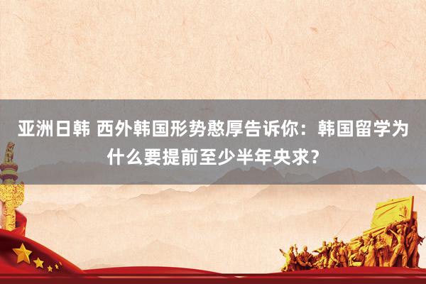 亚洲日韩 西外韩国形势憨厚告诉你：韩国留学为什么要提前至少半年央求？