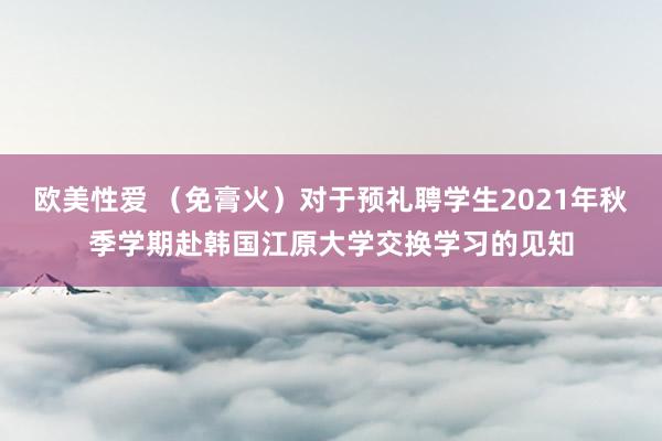 欧美性爱 （免膏火）对于预礼聘学生2021年秋季学期赴韩国江原大学交换学习的见知