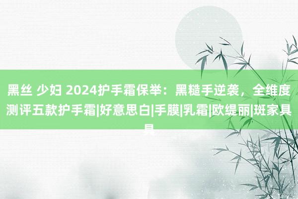 黑丝 少妇 2024护手霜保举：黑糙手逆袭，全维度测评五款护手霜|好意思白|手膜|乳霜|欧缇丽|斑家具