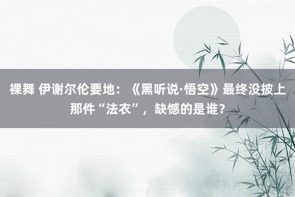 裸舞 伊谢尔伦要地：《黑听说·悟空》最终没披上那件“法衣”，缺憾的是谁？