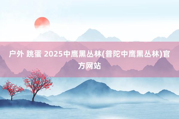 户外 跳蛋 2025中鹰黑丛林(普陀中鹰黑丛林)官方网站
