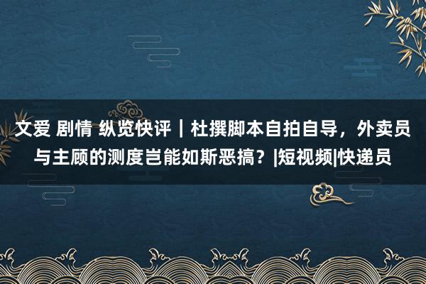 文爱 剧情 纵览快评｜杜撰脚本自拍自导，外卖员与主顾的测度岂能如斯恶搞？|短视频|快递员