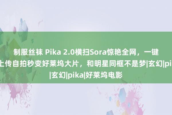 制服丝袜 Pika 2.0横扫Sora惊艳全网，一键颠覆告白业！上传自拍秒变好莱坞大片，和明星同框不是梦|玄幻|pika|好莱坞电影