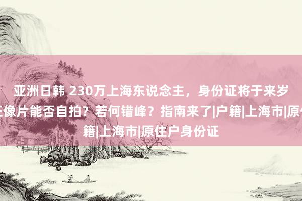 亚洲日韩 230万上海东说念主，身份证将于来岁到期！换证像片能否自拍？若何错峰？指南来了|户籍|上海市|原住户身份证