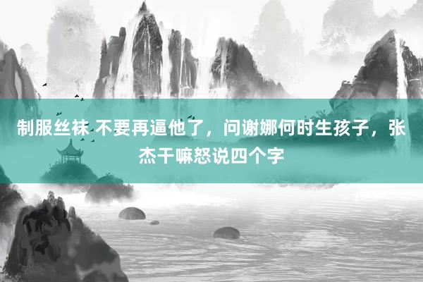 制服丝袜 不要再逼他了，问谢娜何时生孩子，张杰干嘛怒说四个字