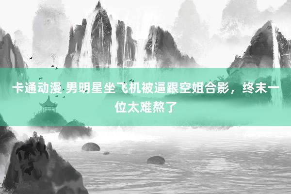 卡通动漫 男明星坐飞机被逼跟空姐合影，终末一位太难熬了