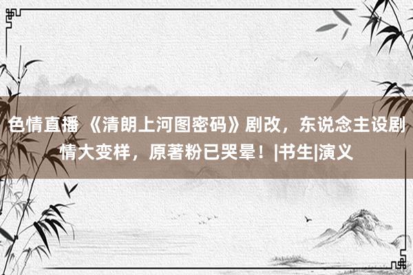 色情直播 《清朗上河图密码》剧改，东说念主设剧情大变样，原著粉已哭晕！|书生|演义