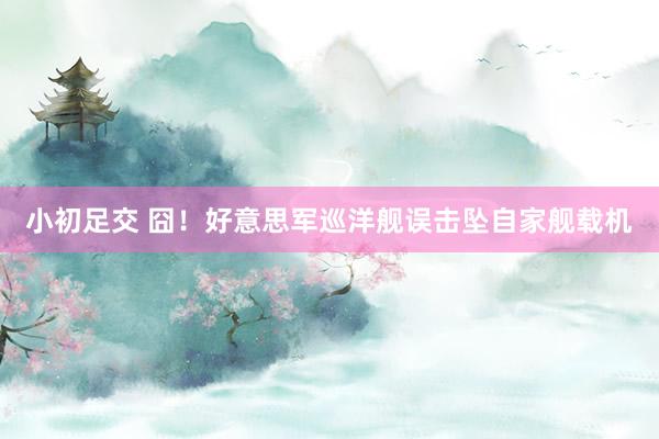 小初足交 囧！好意思军巡洋舰误击坠自家舰载机