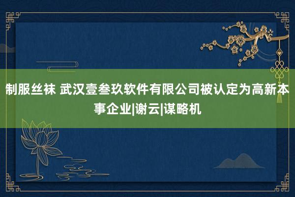 制服丝袜 武汉壹叁玖软件有限公司被认定为高新本事企业|谢云|谋略机