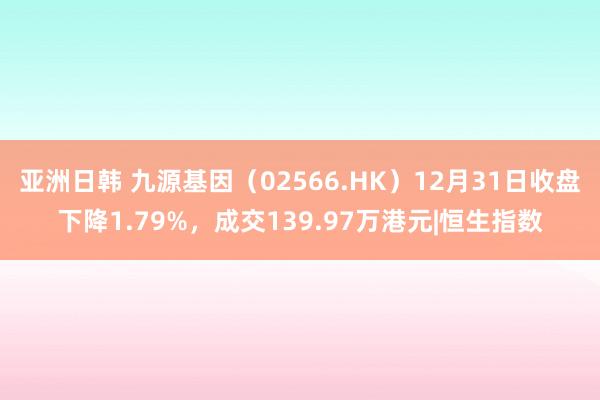 亚洲日韩 九源基因（02566.HK）12月31日收盘下降1.79%，成交139.97万港元|恒生指数