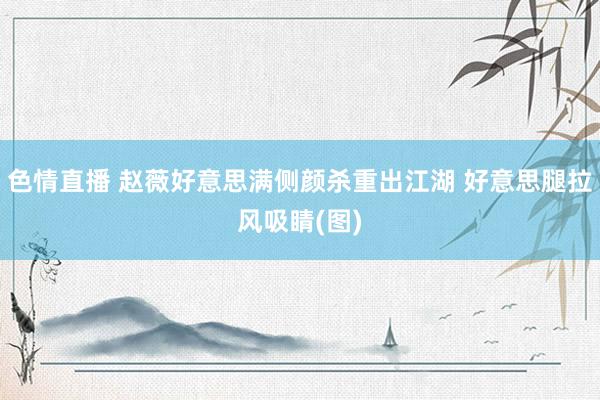 色情直播 赵薇好意思满侧颜杀重出江湖 好意思腿拉风吸睛(图)