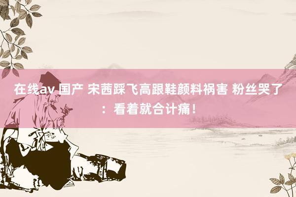 在线av 国产 宋茜踩飞高跟鞋颜料祸害 粉丝哭了：看着就合计痛！