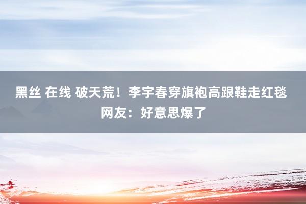 黑丝 在线 破天荒！李宇春穿旗袍高跟鞋走红毯 网友：好意思爆了