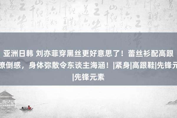 亚洲日韩 刘亦菲穿黑丝更好意思了！蕾丝衫配高跟秀潦倒感，身体弥散令东谈主海涵！|紧身|高跟鞋|先锋元素