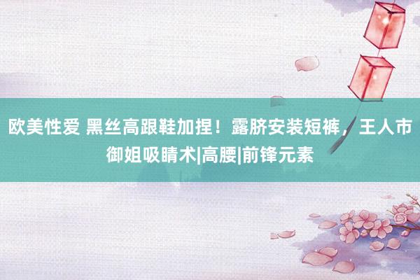 欧美性爱 黑丝高跟鞋加捏！露脐安装短裤，王人市御姐吸睛术|高腰|前锋元素