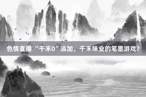 色情直播 “千禾0”添加，千禾味业的笔墨游戏？