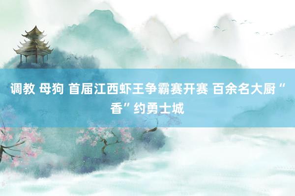 调教 母狗 首届江西虾王争霸赛开赛 百余名大厨“香”约勇士城
