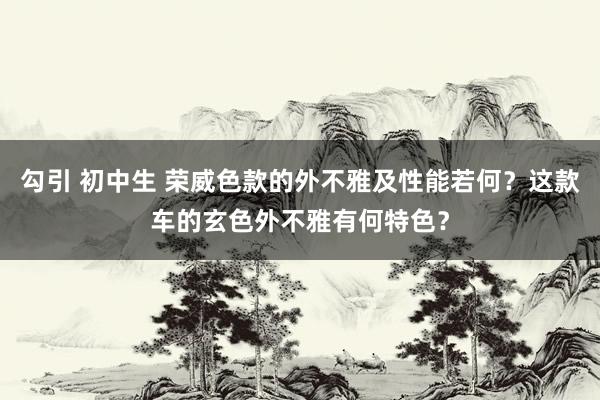 勾引 初中生 荣威色款的外不雅及性能若何？这款车的玄色外不雅有何特色？