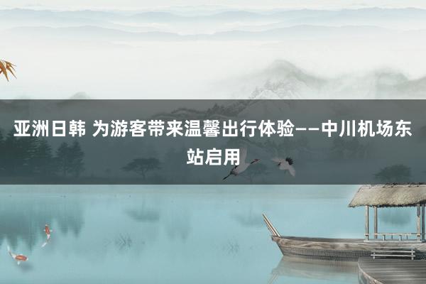 亚洲日韩 为游客带来温馨出行体验——中川机场东站启用