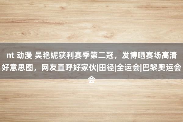 nt 动漫 吴艳妮获利赛季第二冠，发博晒赛场高清好意思图，网友直呼好家伙|田径|全运会|巴黎奥运会