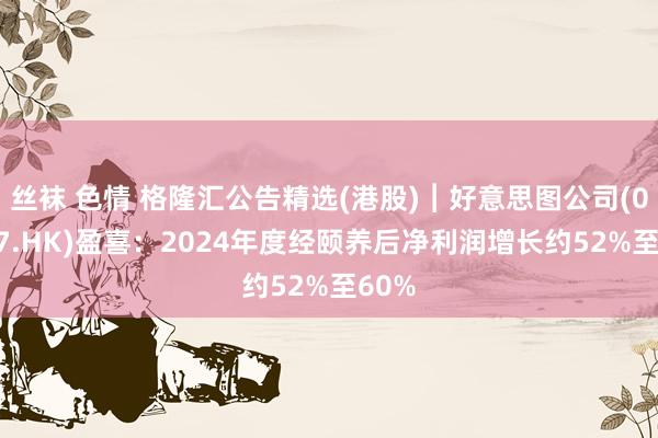 丝袜 色情 格隆汇公告精选(港股)︱好意思图公司(01357.HK)盈喜：2024年度经颐养后净利润增长约52%至60%