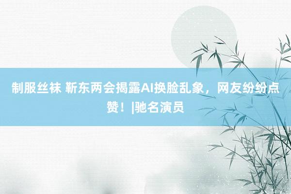 制服丝袜 靳东两会揭露AI换脸乱象，网友纷纷点赞！|驰名演员