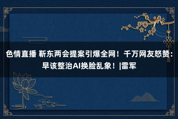 色情直播 靳东两会提案引爆全网！千万网友怒赞：早该整治AI换脸乱象！|雷军