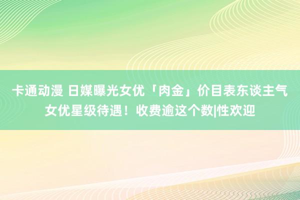 卡通动漫 日媒曝光女优「肉金」价目表东谈主气女优星级待遇！收费逾这个数|性欢迎