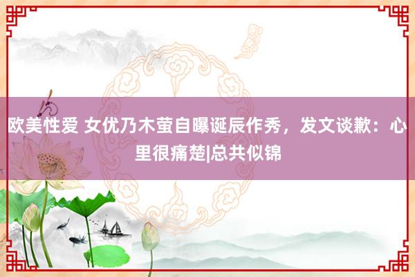 欧美性爱 女优乃木萤自曝诞辰作秀，发文谈歉：心里很痛楚|总共似锦
