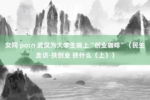 女同 porn 武汉为大学生端上“创业咖啡”（民生走访·扶创业 扶什么（上））