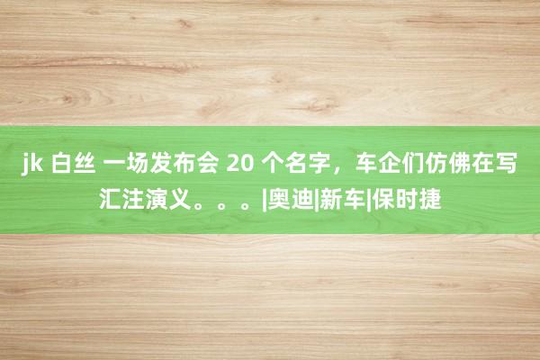 jk 白丝 一场发布会 20 个名字，车企们仿佛在写汇注演义。。。|奥迪|新车|保时捷