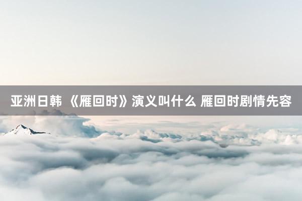 亚洲日韩 《雁回时》演义叫什么 雁回时剧情先容