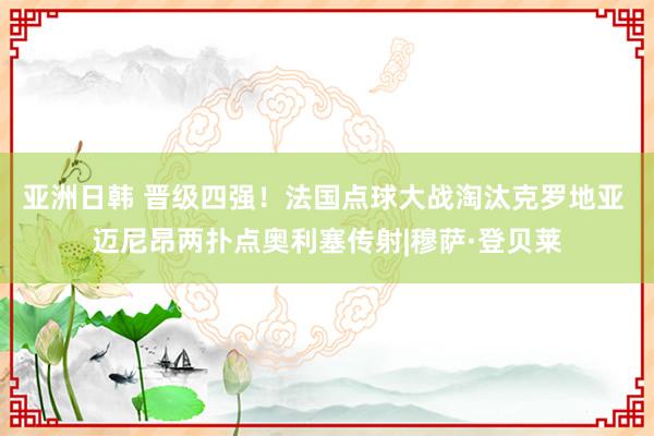 亚洲日韩 晋级四强！法国点球大战淘汰克罗地亚 迈尼昂两扑点奥利塞传射|穆萨·登贝莱