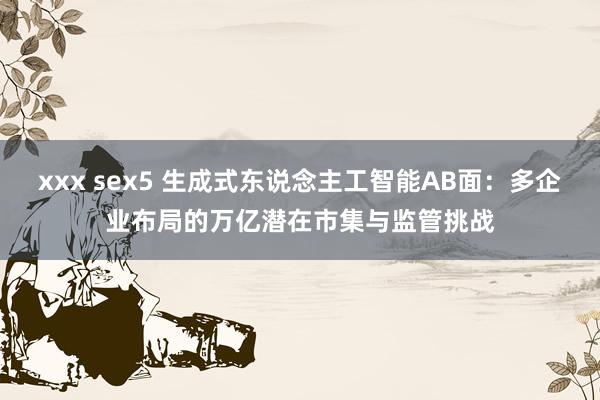 xxx sex5 生成式东说念主工智能AB面：多企业布局的万亿潜在市集与监管挑战