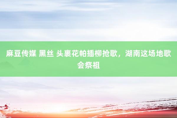 麻豆传媒 黑丝 头裹花帕插柳抢歌，湖南这场地歌会祭祖