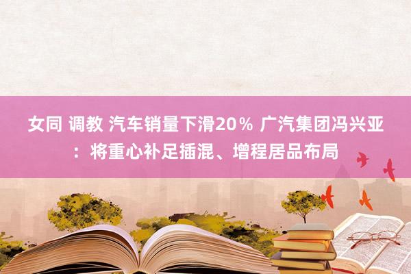 女同 调教 汽车销量下滑20％ 广汽集团冯兴亚：将重心补足插混、增程居品布局