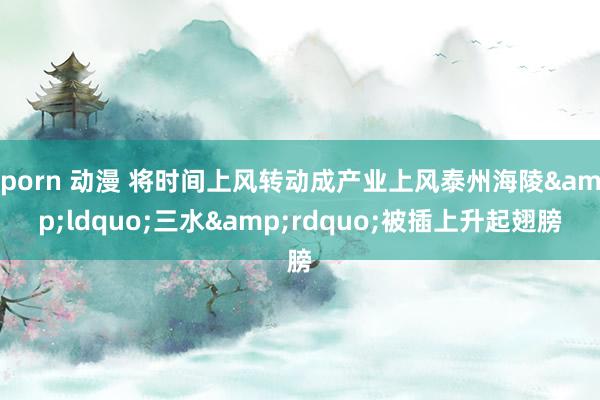 porn 动漫 将时间上风转动成产业上风泰州海陵&ldquo;三水&rdquo;被插上升起翅膀