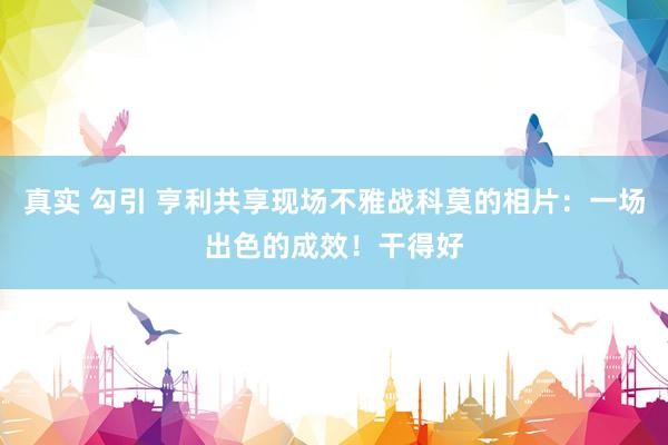 真实 勾引 亨利共享现场不雅战科莫的相片：一场出色的成效！干得好