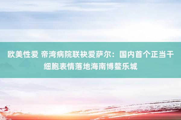 欧美性爱 帝湾病院联袂爱萨尔：国内首个正当干细胞表情落地海南博鳌乐城
