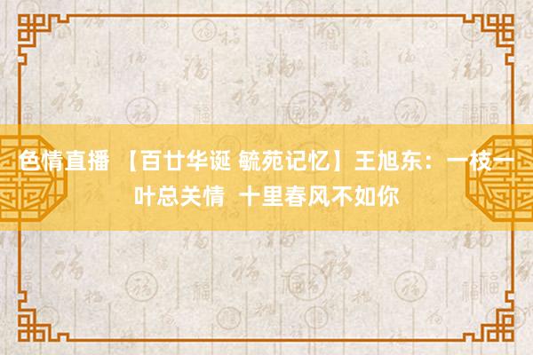 色情直播 【百廿华诞 毓苑记忆】王旭东：一枝一叶总关情  十里春风不如你