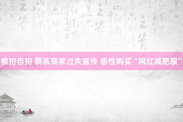 偷拍自拍 羁系商家过失宣传 感性购买“网红减肥服”