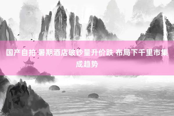 国产自拍 暑期酒店破钞量升价跌 布局下千里市集成趋势