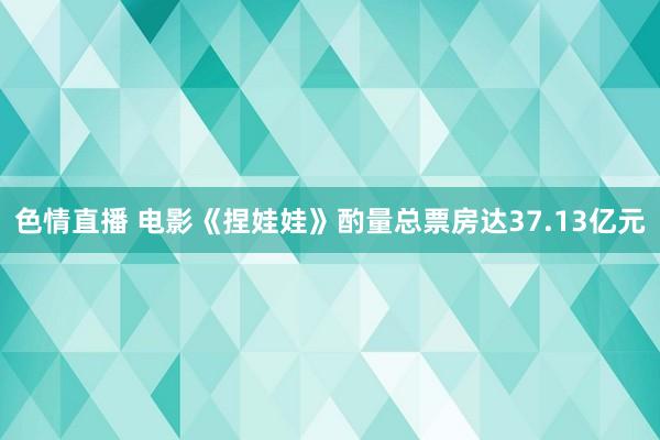 色情直播 电影《捏娃娃》酌量总票房达37.13亿元